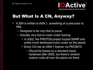 But What Is A CN, Anyway?
• X.509 is written to ASN.1, something of a precursor to
XML
– Designed to be very fast to parse
– Actually very fast to crash under fuzzing
• In 2002, the PROTOS project fuzzed SNMP and
pretty much destroyed every router on the planet
• Every CA has an ASN.1 listener via PKCS#10
– Should be based on a standard stack,
hardened after 2002, but there’s random
custom code all over the place out there
 