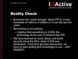 Reality Check
• Business has “cared enough” about PKI to invest
hundreds of millions of dollars in it over the last ten
years
• Something is not working
– I believe that something is X.509, the
technology at the core of present-day PKI
• We have learned so much about real-world
security since the 90’s, when X.509 was
developed. If we’re to get past passwords, we
have to start putting that knowledge to use – with
DNSSEC.
 
