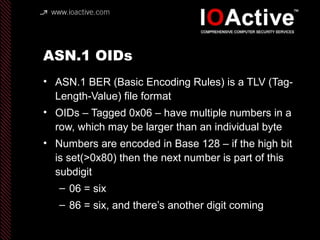 ASN.1 OIDs
• ASN.1 BER (Basic Encoding Rules) is a TLV (Tag-
Length-Value) file format
• OIDs – Tagged 0x06 – have multiple numbers in a
row, which may be larger than an individual byte
• Numbers are encoded in Base 128 – if the high bit
is set(>0x80) then the next number is part of this
subdigit
– 06 = six
– 86 = six, and there’s another digit coming
 
