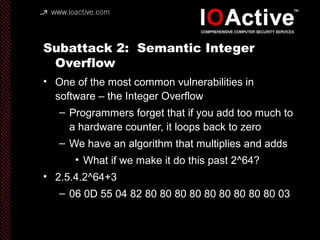 Subattack 2: Semantic Integer
Overflow
• One of the most common vulnerabilities in
software – the Integer Overflow
– Programmers forget that if you add too much to
a hardware counter, it loops back to zero
– We have an algorithm that multiplies and adds
• What if we make it do this past 2^64?
• 2.5.4.2^64+3
– 06 0D 55 04 82 80 80 80 80 80 80 80 80 80 03
 