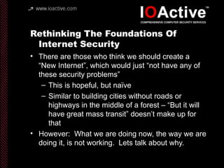 Rethinking The Foundations Of
Internet Security
• There are those who think we should create a
“New Internet”, which would just “not have any of
these security problems”
– This is hopeful, but naïve
– Similar to building cities without roads or
highways in the middle of a forest – “But it will
have great mass transit” doesn’t make up for
that
• However: What we are doing now, the way we are
doing it, is not working. Lets talk about why.
 
