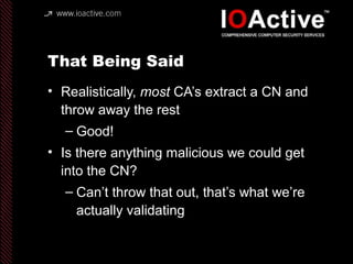 That Being Said
• Realistically, most CA’s extract a CN and
throw away the rest
– Good!
• Is there anything malicious we could get
into the CN?
– Can’t throw that out, that’s what we’re
actually validating
 