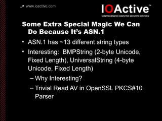 Some Extra Special Magic We Can
Do Because It’s ASN.1
• ASN.1 has ~13 different string types
• Interesting: BMPString (2-byte Unicode,
Fixed Length), UniversalString (4-byte
Unicode, Fixed Length)
– Why Interesting?
– Trivial Read AV in OpenSSL PKCS#10
Parser
 