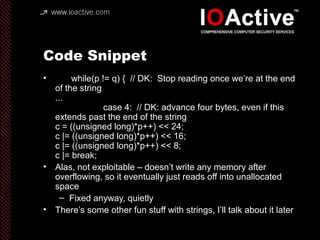 Code Snippet
• while(p != q) { // DK: Stop reading once we’re at the end
of the string
...
case 4: // DK: advance four bytes, even if this
extends past the end of the string
c = ((unsigned long)*p++) << 24;
c |= ((unsigned long)*p++) << 16;
c |= ((unsigned long)*p++) << 8;
c |= break;
• Alas, not exploitable – doesn’t write any memory after
overflowing, so it eventually just reads off into unallocated
space
– Fixed anyway, quietly
• There’s some other fun stuff with strings, I’ll talk about it later
 
