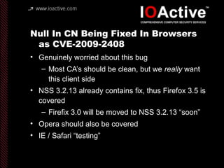 Null In CN Being Fixed In Browsers
as CVE-2009-2408
• Genuinely worried about this bug
– Most CA’s should be clean, but we really want
this client side
• NSS 3.2.13 already contains fix, thus Firefox 3.5 is
covered
– Firefix 3.0 will be moved to NSS 3.2.13 “soon”
• Opera should also be covered
• IE / Safari “testing”
 