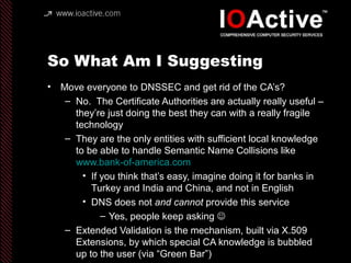 So What Am I Suggesting
• Move everyone to DNSSEC and get rid of the CA’s?
– No. The Certificate Authorities are actually really useful –
they’re just doing the best they can with a really fragile
technology
– They are the only entities with sufficient local knowledge
to be able to handle Semantic Name Collisions like
www.bank-of-america.com
• If you think that’s easy, imagine doing it for banks in
Turkey and India and China, and not in English
• DNS does not and cannot provide this service
– Yes, people keep asking 
– Extended Validation is the mechanism, built via X.509
Extensions, by which special CA knowledge is bubbled
up to the user (via “Green Bar”)
 