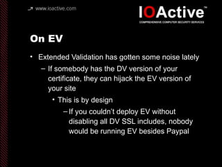 On EV
• Extended Validation has gotten some noise lately
– If somebody has the DV version of your
certificate, they can hijack the EV version of
your site
• This is by design
– If you couldn’t deploy EV without
disabling all DV SSL includes, nobody
would be running EV besides Paypal
 