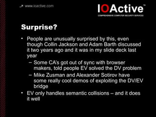Surprise?
• People are unusually surprised by this, even
though Collin Jackson and Adam Barth discussed
it two years ago and it was in my slide deck last
year
– Some CA’s got out of sync with browser
makers, told people EV solved the DV problem
– Mike Zusman and Alexander Sotirov have
some really cool demos of exploiting the DV/EV
bridge
• EV only handles semantic collisions – and it does
it well
 