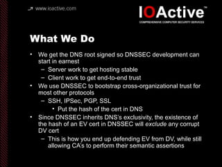 What We Do
• We get the DNS root signed so DNSSEC development can
start in earnest
– Server work to get hosting stable
– Client work to get end-to-end trust
• We use DNSSEC to bootstrap cross-organizational trust for
most other protocols
– SSH, IPSec, PGP, SSL
• Put the hash of the cert in DNS
• Since DNSSEC inherits DNS’s exclusivity, the existence of
the hash of an EV cert in DNSSEC will exclude any corrupt
DV cert
– This is how you end up defending EV from DV, while still
allowing CA’s to perform their semantic assertions
 
