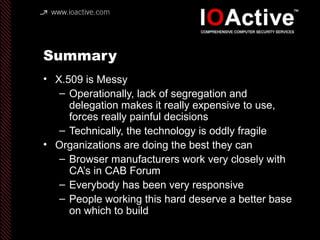 Summary
• X.509 is Messy
– Operationally, lack of segregation and
delegation makes it really expensive to use,
forces really painful decisions
– Technically, the technology is oddly fragile
• Organizations are doing the best they can
– Browser manufacturers work very closely with
CA’s in CAB Forum
– Everybody has been very responsive
– People working this hard deserve a better base
on which to build
 