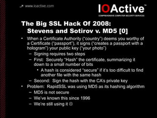The Big SSL Hack Of 2008:
Stevens and Sotirov v. MD5 [1]
• Stevens’ (with Lenstra) contribution: “Chosen Prefix
Collision ...