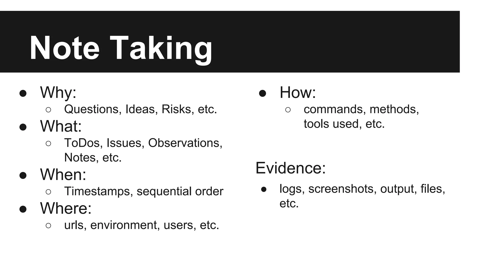 Note Taking ● Why: ○ Questions, Ideas, Risks, etc. ● What: ○ ToDos, Issues, Observations, Notes, etc. ● When: ○ Timestamps, sequential order ● Where: ○ urls, environment, users, etc. ● How: ○ commands, methods, tools used, etc. Evidence: ● logs, screenshots, output, files, etc. 