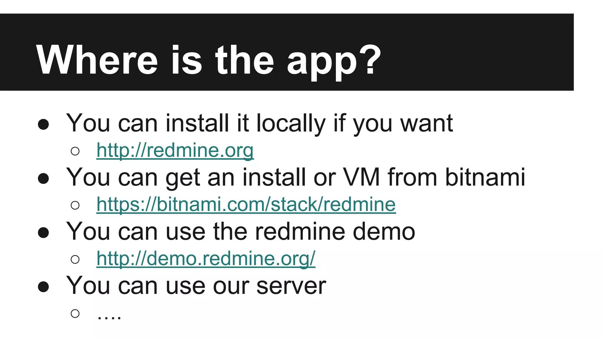 Where is the app? ● You can install it locally if you want ○ http://redmine.org ● You can get an install or VM from bitnami ○ https://bitnami.com/stack/redmine ● You can use the redmine demo ○ http://demo.redmine.org/ ● You can use our server ○ …. 