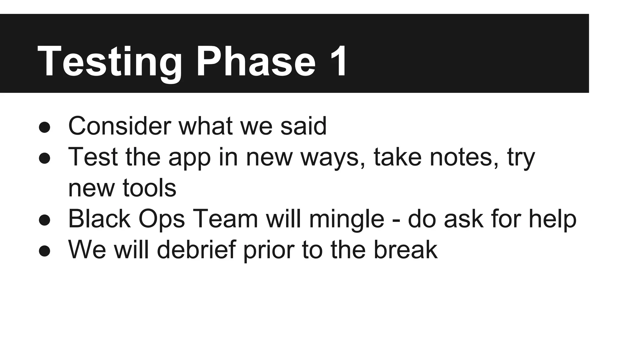 Testing Phase 1 ● Consider what we said ● Test the app in new ways, take notes, try new tools ● Black Ops Team will mingle - do ask for help ● We will debrief prior to the break 