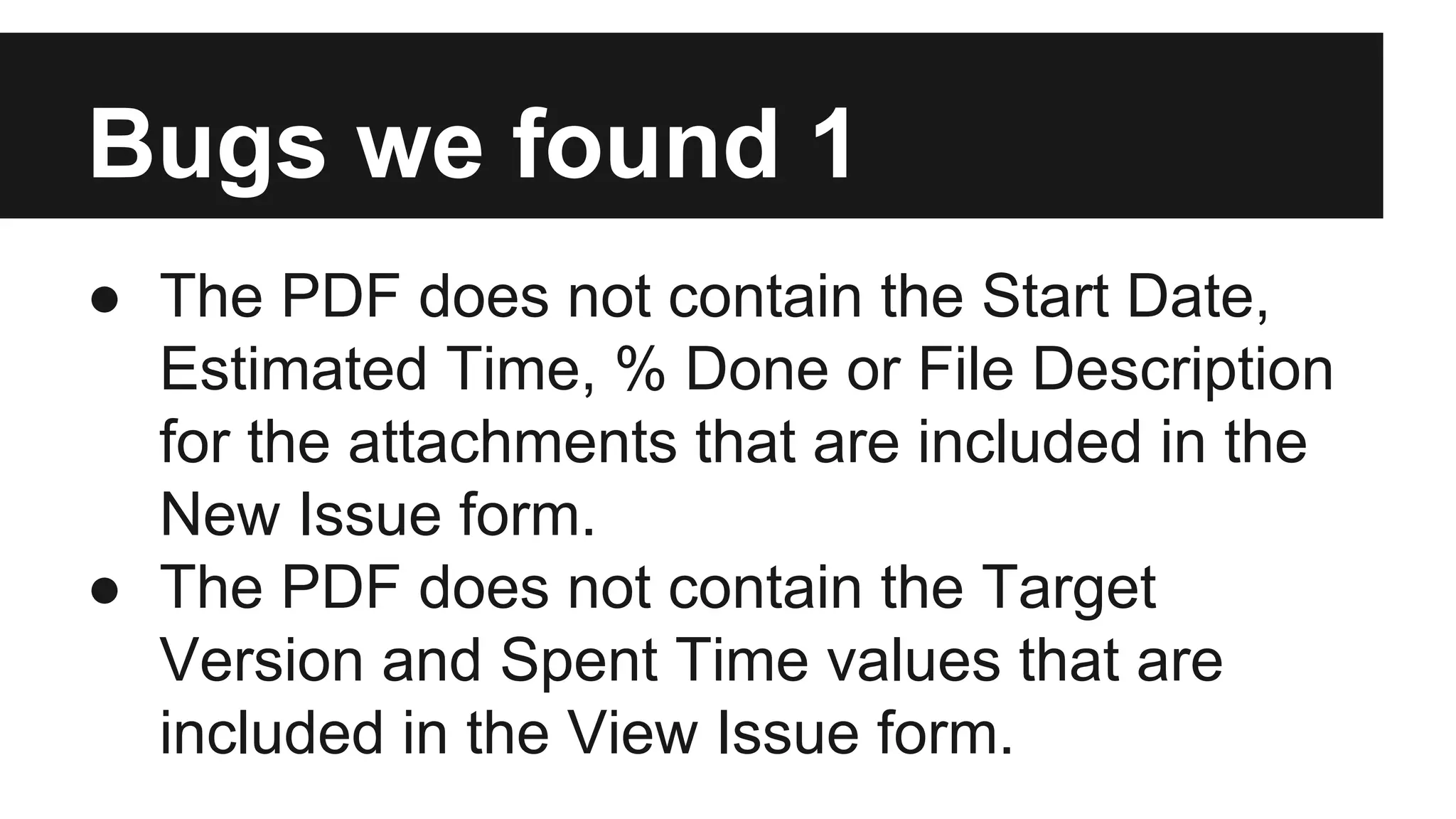 Bugs we found 1 ● The PDF does not contain the Start Date, Estimated Time, % Done or File Description for the attachments that are included in the New Issue form. ● The PDF does not contain the Target Version and Spent Time values that are included in the View Issue form. 