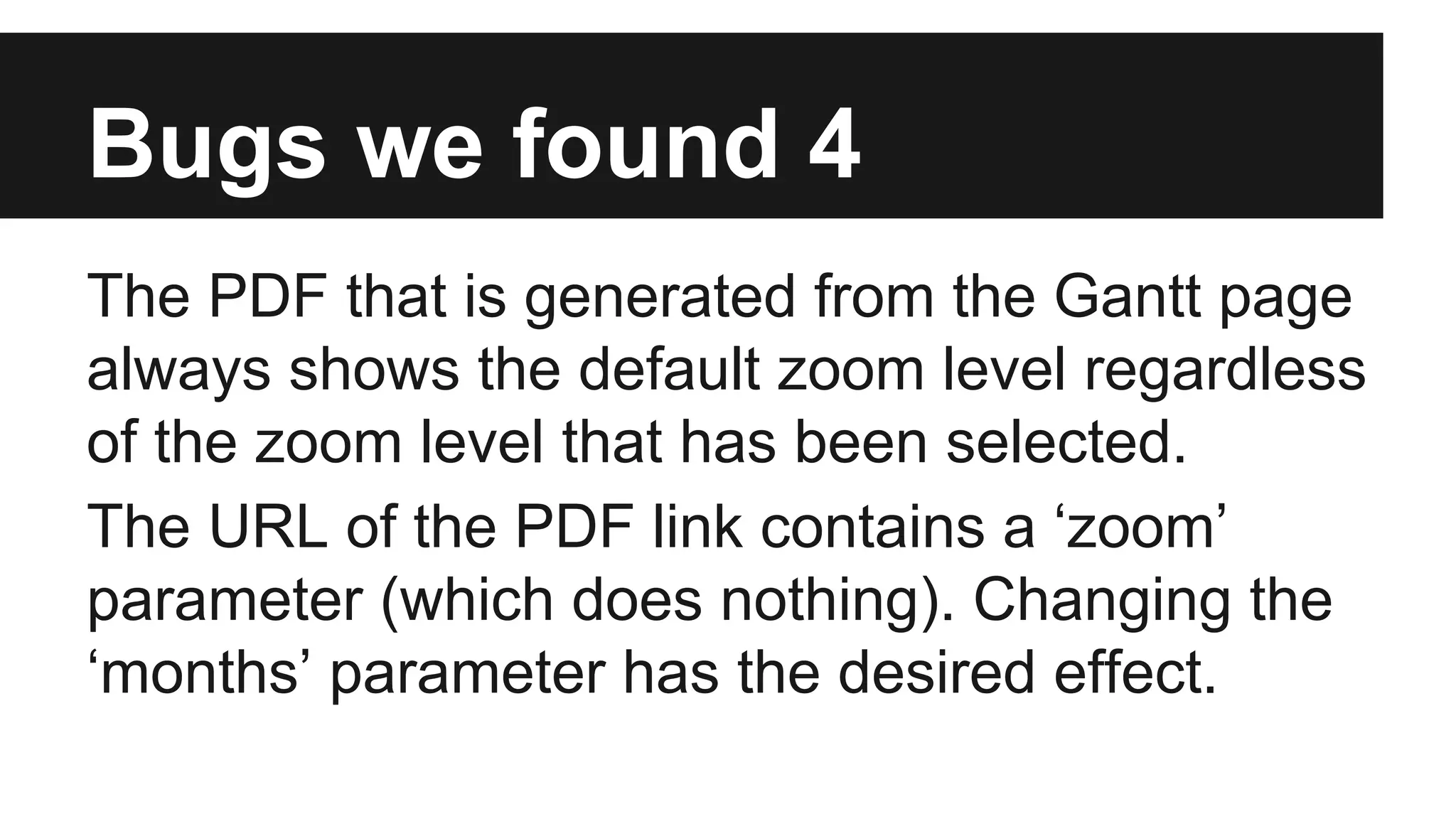 Bugs we found 4 The PDF that is generated from the Gantt page always shows the default zoom level regardless of the zoom level that has been selected. The URL of the PDF link contains a ‘zoom’ parameter (which does nothing). Changing the ‘months’ parameter has the desired effect. 