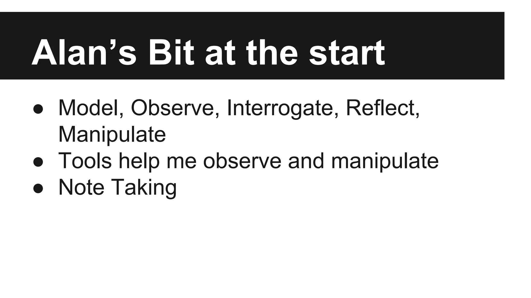 Alan’s Bit at the start ● Model, Observe, Interrogate, Reflect, Manipulate ● Tools help me observe and manipulate ● Note Taking 