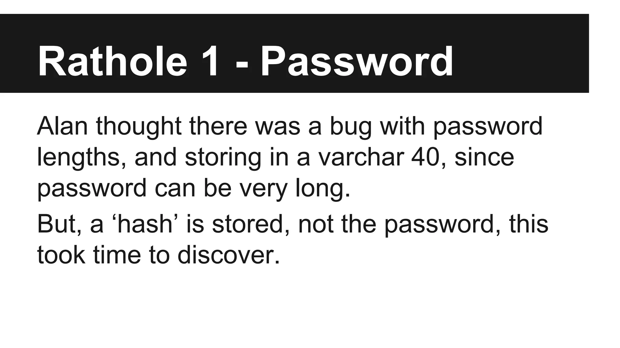 Rathole 1 - Password Alan thought there was a bug with password lengths, and storing in a varchar 40, since password can be very long. But, a ‘hash’ is stored, not the password, this took time to discover. 