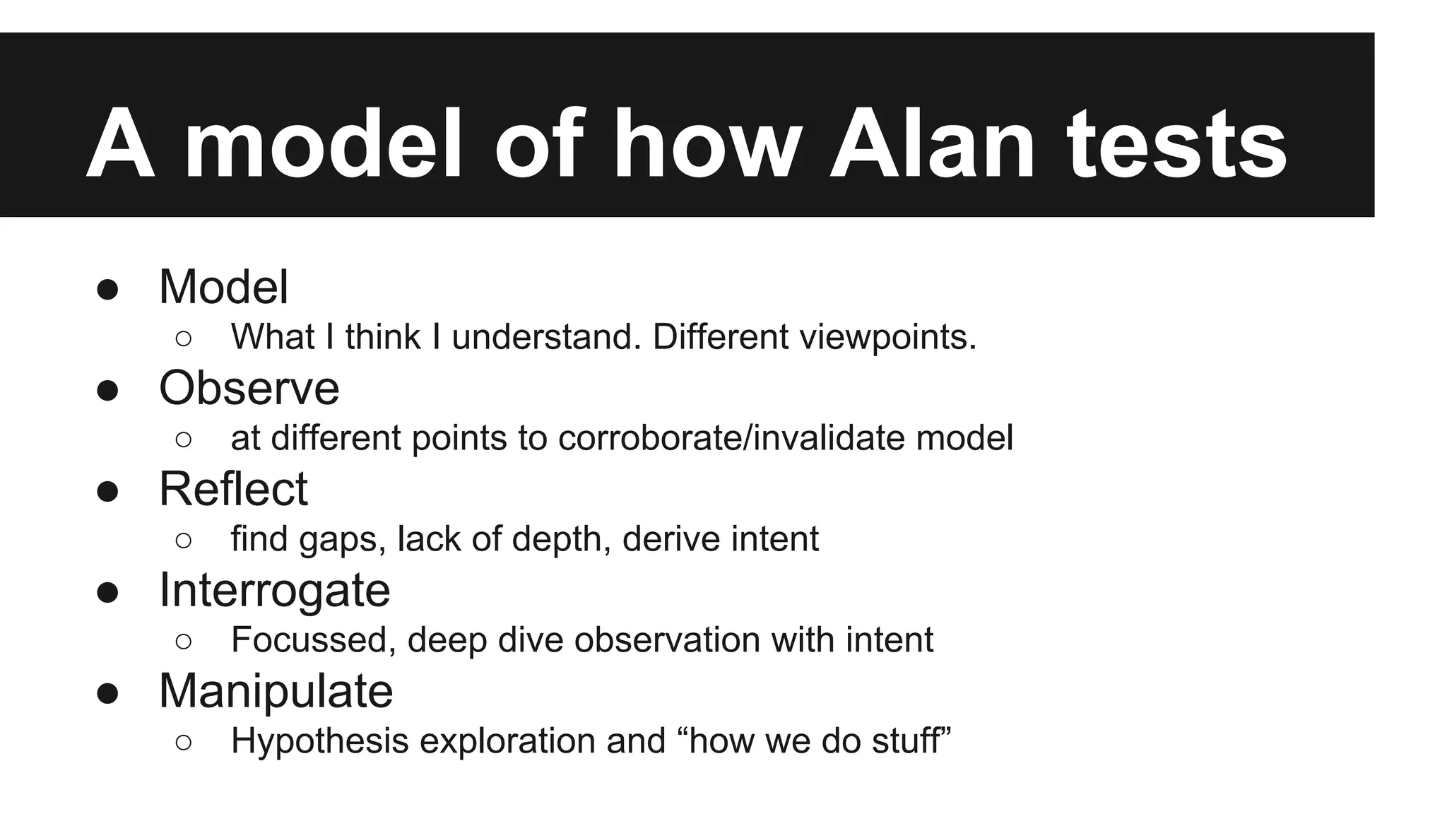 A model of how Alan tests ● Model ○ What I think I understand. Different viewpoints. ● Observe ○ at different points to corroborate/invalidate model ● Reflect ○ find gaps, lack of depth, derive intent ● Interrogate ○ Focussed, deep dive observation with intent ● Manipulate ○ Hypothesis exploration and “how we do stuff” 