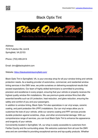Downloaded from: justpaste.it/blackoptixva
Black Optix Tint
Address:
7516 Fullerton Rd, Unit B
Springfield, VA 22153
Phone: (703) 495-2414
Email: dmv@blackoptixtint.com
Website: https://blackoptixtintspringfield.com/
Black Optix Tint in Springfield, VA, is your one-stop shop for all your window tinting and vehicle
protection needs. As a leading provider of automotive, commercial, and residential window
tinting services in the DMV area, we pride ourselves on delivering exceptional results that
exceed expectations. Our team of highly skilled technicians is committed to providing
precision and excellence in every project, ensuring that your vehicle or property receives the
highest quality window film installations. We use premium-grade window films that offer
essential benefits such as UV protection, heat reduction, and glare reduction, ensuring the
safety and comfort of you and your passengers.
In addition to window tinting, Black Optix Tint also specializes in car vinyl wraps, ceramic
coating, and paint protection film (PPF) installations. Our car vinyl wraps allow you to
customize the look of your vehicle, while our ceramic coating and PPF services provide
durable protection against scratches, chips, and other environmental damage. With our
comprehensive range of services, you can trust Black Optix Tint to enhance the appearance
and longevity of your vehicle.
Conveniently located in Springfield, VA, our shop is easily accessible to customers from
Fairfax County and the surrounding areas. We welcome customers from all over the DMV
area and are committed to providing exceptional service and top-quality products. Whether
 