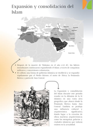 Después de la muerte de Mahoma en el año 632 d.C., los líderes
musulmanes continuaron expandiendo el Islam a través de conquistas
militares y conversiones voluntarias.
El califato, una forma de gobierno islámico, se estableció y se expandió
rápidamente por el Medio Oriente, el norte de África, la Península
Ibérica y partes de Asia Central.
Expansión y consolidación del
Islam
La Expansión y consolidación
del Islam durante este período
resultó en la difusión de la fe
islámica en una vasta área
geográfica, que abarcó desde la
Península Ibérica hasta Asia
Central. También se produjo
una influencia cultural y
arquitectónica significativa,
dando lugar a la creación de
obras maestras arquitectónicas
como las mezquitas, palacios y
ciudades islámicas que todavía
existen en la actualidad.
 