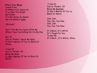 Where Your  Blood Comes From Is Where Your Space Is I've Seen The Bright Get Duller I'm Not Going To Spend My Life Being A  Color [Michael] Don't Tell Me You Agree With Me  When I Saw You Kicking Dirt In My Eye But, If  You're Thinkin' About My Baby It Don't Matter If You're Black Or White I Said If You're Thinkin' Of  Being My Baby  It   Don‘t   Matter  If You're Black Or White I Said If You're Thinkin' Of Being My  Brother It Don't Matter If You're Black Or White Ooh, Ooh Yea, Yea, Yea Now Ooh, Ooh Yea, Yea, Yea Now It's Black, It's White It's Tough For You To Get By It's Black , It's White, Whoo 