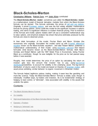 Black-Scholes-Merton
Christopher Williams, Patrick Corn, and Jimin Khim contributed
The Black-Scholes-Merton model, sometimes just called the Black-Scholes model,
is a mathematical model of financial derivative markets from which the Black-Scholes
formula can be derived. This formula estimates the prices of call and put options.
Originally it priced European options, and was the first widely adopted mathematical
formula for pricing options. Some credit this model for the significant increase in options
trading, and name it a significant influence in modern financial pricing. Prior to invention
of this formula and model, options traders didn't all use a consistent mathematical way
to value options, and empirical analysis has shown that price estimates produced by this
formula are close to observed prices.
In their initial formulation of the model, Fischer Black and Myron Scholes (the
economists who originally formulated the model) came up with a partial differential
equation known as the Black-Scholes equation[1]
, and later Robert Merton published a
mathematical understanding of their model, using stochastic calculus[2]
that helped
formulate what became known as the Black-Scholes-Merton formula. Both Myron
Scholes and Robert Merton split the 1997 Nobel Prize in Economists, listing Fischer
Black as a contributor, though he was ineligible for the prize as he had passed away
before it was awarded.
Roughly, their model determines the price of an option by calculating the return an
investor gets less the amount that investor has to pay, using log-normal
distributionprobabilities to account for volatility in the underlying asset. The log-normal
distribution of returns used in the model are based on theories of brownian motion, with
asset prices exhibiting similar behavior to organic movement in Brownian motion.
The formula helped legitimize options trading, making it seem less like gambling and
more like science. Today the Black-Scholes-Merton formula is widely used, though in
individually modified ways, by traders and investors. As is its fundamental strategy of
hedging to best control, or "eliminate", risks associated with volatility in the assets that
underlie the option.
Contents
 The Black-Scholes-Merton Formula
 On Volatility
 High-level Explanation of the Black-Scholes-Merton Formula
 Example + Problem
 Hedging to "eliminate" risk
 Criticisms of the Black-Scholes-Merton Model
 