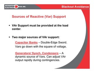 VAr Support must be provided at the load
center.
Two major sources of VAr support:
Capacitor Banks – Double-Edge Sword.
Vars go down with the square of voltage.
Generators/ Synch. Condensers – A
dynamic source of Vars. Can adjust VAr
output rapidly during contingencies.
Sources of Reactive (Var) Support
Blackout Avoidance
 