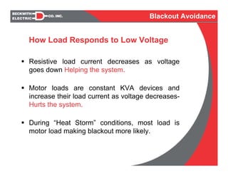 Resistive load current decreases as voltage
goes down Helping the system.
Motor loads are constant KVA devices and
increase their load current as voltage decreases-
Hurts the system.
During “Heat Storm” conditions, most load is
motor load making blackout more likely.
How Load Responds to Low Voltage
Blackout Avoidance
 