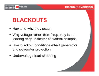 BLACKOUTS
How and why they occur
Why voltage rather than frequency is the
leading edge indicator of system collapse
How blackout conditions effect generators
and generator protection
Undervoltage load shedding
Blackout Avoidance
 