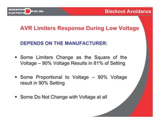 DEPENDS ON THE MANUFACTURER:
Some Limiters Change as the Square of the
Voltage – 90% Voltage Results in 81% of Setting
Some Proportional to Voltage – 90% Voltage
result in 90% Setting
Some Do Not Change with Voltage at all
AVR Limiters Response During Low Voltage
Blackout Avoidance
 