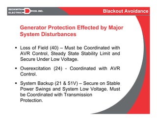 Generator Protection Effected by Major
System Disturbances
Loss of Field (40) – Must be Coordinated with
AVR Control, Steady State Stability Limit and
Secure Under Low Voltage.
Overexcitation (24) - Coordinated with AVR
Control.
System Backup (21 & 51V) – Secure on Stable
Power Swings and System Low Voltage. Must
be Coordinated with Transmission
Protection.
Blackout Avoidance
 