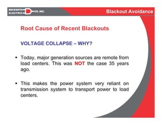 Root Cause of Recent Blackouts
VOLTAGE COLLAPSE – WHY?
Today, major generation sources are remote from
load centers. This was NOT the case 35 years
ago.
This makes the power system very reliant on
transmission system to transport power to load
centers.
Blackout Avoidance
 