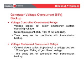 Voltage Controlled Overcurrent Relays
- Voltage control set below emergency system
operating voltage.
- Current pickup set at 30-40% of full load (Xd).
- Time delay set to coordinate with transmission
backup.
Voltage Restrained Overcurrent Relays
- Current pickup varies proportional to voltage and set
150% of gen. Rating at gen. Rated voltage.
- Time delay set to coordinate with transmission
backup.
Generator Voltage Overcurrent (51V)
Backup
Blackout Avoidance
 