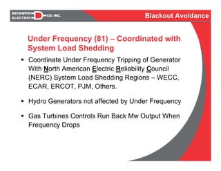 Coordinate Under Frequency Tripping of Generator
With North American Electric Reliability Council
(NERC) System Load Shedding Regions – WECC,
ECAR, ERCOT, PJM, Others.
Hydro Generators not affected by Under Frequency
Gas Turbines Controls Run Back Mw Output When
Frequency Drops
Under Frequency (81) – Coordinated with
System Load Shedding
Blackout Avoidance
 