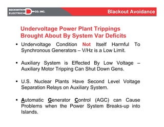 Undervoltage Condition Not Itself Harmful To
Synchronous Generators – V/Hz is a Low Limit.
Auxiliary System is Effected By Low Voltage –
Auxiliary Motor Tripping Can Shut Down Gens.
U.S. Nuclear Plants Have Second Level Voltage
Separation Relays on Auxiliary System.
Automatic Generator Control (AGC) can Cause
Problems when the Power System Breaks-up into
Islands.
Undervoltage Power Plant Trippings
Brought About By System Var Deficits
Blackout Avoidance
 