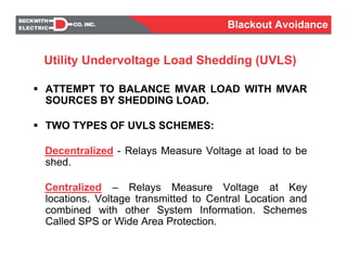 Utility Undervoltage Load Shedding (UVLS)
ATTEMPT TO BALANCE MVAR LOAD WITH MVAR
SOURCES BY SHEDDING LOAD.
TWO TYPES OF UVLS SCHEMES:
Decentralized - Relays Measure Voltage at load to be
shed.
Centralized – Relays Measure Voltage at Key
locations. Voltage transmitted to Central Location and
combined with other System Information. Schemes
Called SPS or Wide Area Protection.
Blackout Avoidance
 