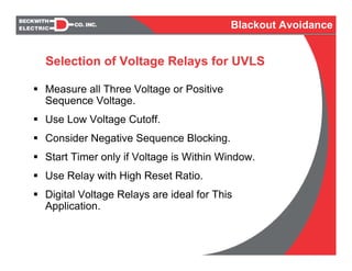 Selection of Voltage Relays for UVLS
Measure all Three Voltage or Positive
Sequence Voltage.
Use Low Voltage Cutoff.
Consider Negative Sequence Blocking.
Start Timer only if Voltage is Within Window.
Use Relay with High Reset Ratio.
Digital Voltage Relays are ideal for This
Application.
Blackout Avoidance
 