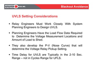 UVLS Setting Considerations
Relay Engineers Must Work Closely With System
Planning Engineers to Design UVLS.
Planning Engineers Have the Load Flow Data Required
to Determine the Voltage Measurement Locations and
Amount of Load to Shed.
They also develop the P-V (Nose Curve) that will
determine the Voltage Relay Pickup Setting.
Time Delay for UVLS are Typically in the 2-10 Sec.
Range – not in Cycles Range for UFLS.
Blackout Avoidance
 