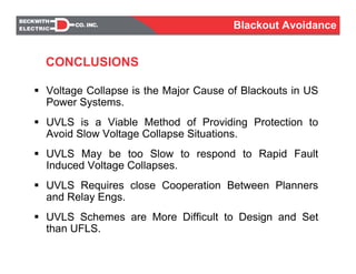CONCLUSIONS
Voltage Collapse is the Major Cause of Blackouts in US
Power Systems.
UVLS is a Viable Method of Providing Protection to
Avoid Slow Voltage Collapse Situations.
UVLS May be too Slow to respond to Rapid Fault
Induced Voltage Collapses.
UVLS Requires close Cooperation Between Planners
and Relay Engs.
UVLS Schemes are More Difficult to Design and Set
than UFLS.
Blackout Avoidance
 