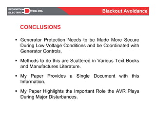 Generator Protection Needs to be Made More Secure
During Low Voltage Conditions and be Coordinated with
Generator Controls.
Methods to do this are Scattered in Various Text Books
and Manufactures Literature.
My Paper Provides a Single Document with this
Information.
My Paper Highlights the Important Role the AVR Plays
During Major Disturbances.
CONCLUSIONS
Blackout Avoidance
 