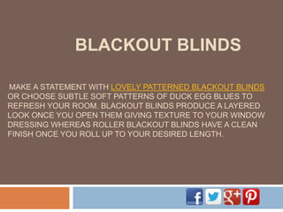 BLACKOUT BLINDS
MAKE A STATEMENT WITH LOVELY PATTERNED BLACKOUT BLINDS
OR CHOOSE SUBTLE SOFT PATTERNS OF DUCK EGG BLUES TO
REFRESH YOUR ROOM. BLACKOUT BLINDS PRODUCE A LAYERED
LOOK ONCE YOU OPEN THEM GIVING TEXTURE TO YOUR WINDOW
DRESSING WHEREAS ROLLER BLACKOUT BLINDS HAVE A CLEAN
FINISH ONCE YOU ROLL UP TO YOUR DESIRED LENGTH.
 