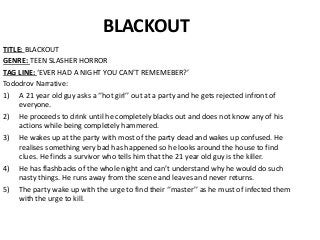 BLACKOUT
TITLE: BLACKOUT
GENRE: TEEN SLASHER HORROR
TAG LINE: ‘EVER HAD A NIGHT YOU CAN’T REMEMEBER?’
Tododrov Narrative:
1) A 21 year old guy asks a ‘’hot girl’’ out at a party and he gets rejected infront of
everyone.
2) He proceeds to drink until he completely blacks out and does not know any of his
actions while being completely hammered.
3) He wakes up at the party with most of the party dead and wakes up confused. He
realises something very bad has happened so he looks around the house to find
clues. He finds a survivor who tells him that the 21 year old guy is the killer.
4) He has flashbacks of the whole night and can’t understand why he would do such
nasty things. He runs away from the scene and leaves and never returns.
5) The party wake up with the urge to find their ‘’master’’ as he must of infected them
with the urge to kill.
 