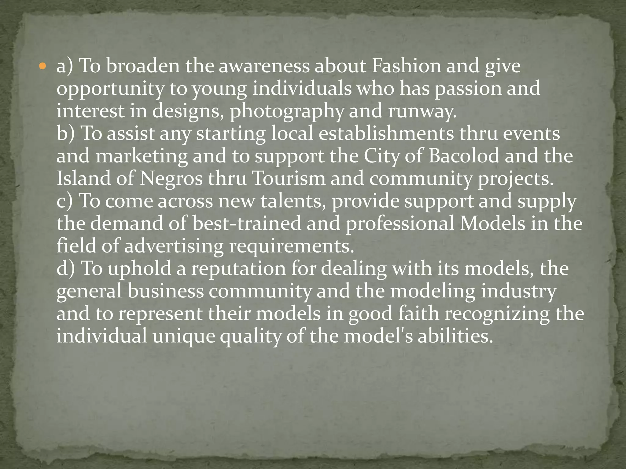  a) To broaden the awareness about Fashion and give
  opportunity to young individuals who has passion and
  interest in designs, photography and runway.
  b) To assist any starting local establishments thru events
  and marketing and to support the City of Bacolod and the
  Island of Negros thru Tourism and community projects.
  c) To come across new talents, provide support and supply
  the demand of best-trained and professional Models in the
  field of advertising requirements.
  d) To uphold a reputation for dealing with its models, the
  general business community and the modeling industry
  and to represent their models in good faith recognizing the
  individual unique quality of the model's abilities.
 
