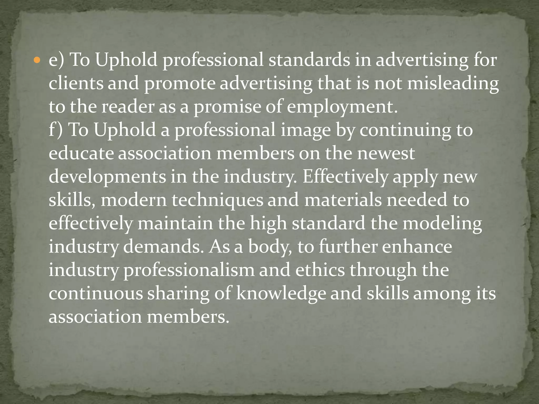  e) To Uphold professional standards in advertising for
 clients and promote advertising that is not misleading
 to the reader as a promise of employment.
 f) To Uphold a professional image by continuing to
 educate association members on the newest
 developments in the industry. Effectively apply new
 skills, modern techniques and materials needed to
 effectively maintain the high standard the modeling
 industry demands. As a body, to further enhance
 industry professionalism and ethics through the
 continuous sharing of knowledge and skills among its
 association members.
 