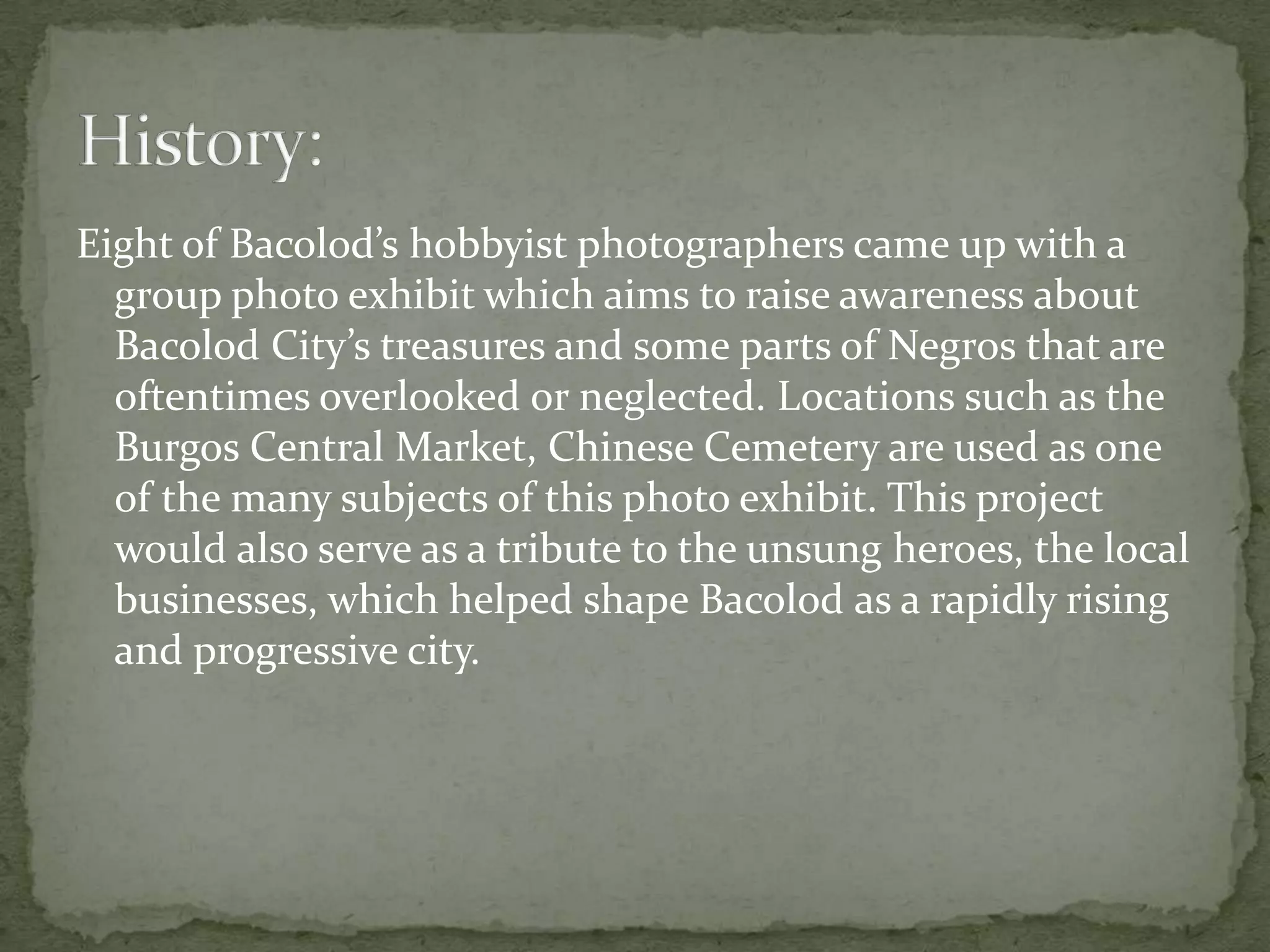 Eight of Bacolod’s hobbyist photographers came up with a
  group photo exhibit which aims to raise awareness about
  Bacolod City’s treasures and some parts of Negros that are
  oftentimes overlooked or neglected. Locations such as the
  Burgos Central Market, Chinese Cemetery are used as one
  of the many subjects of this photo exhibit. This project
  would also serve as a tribute to the unsung heroes, the local
  businesses, which helped shape Bacolod as a rapidly rising
  and progressive city.
 