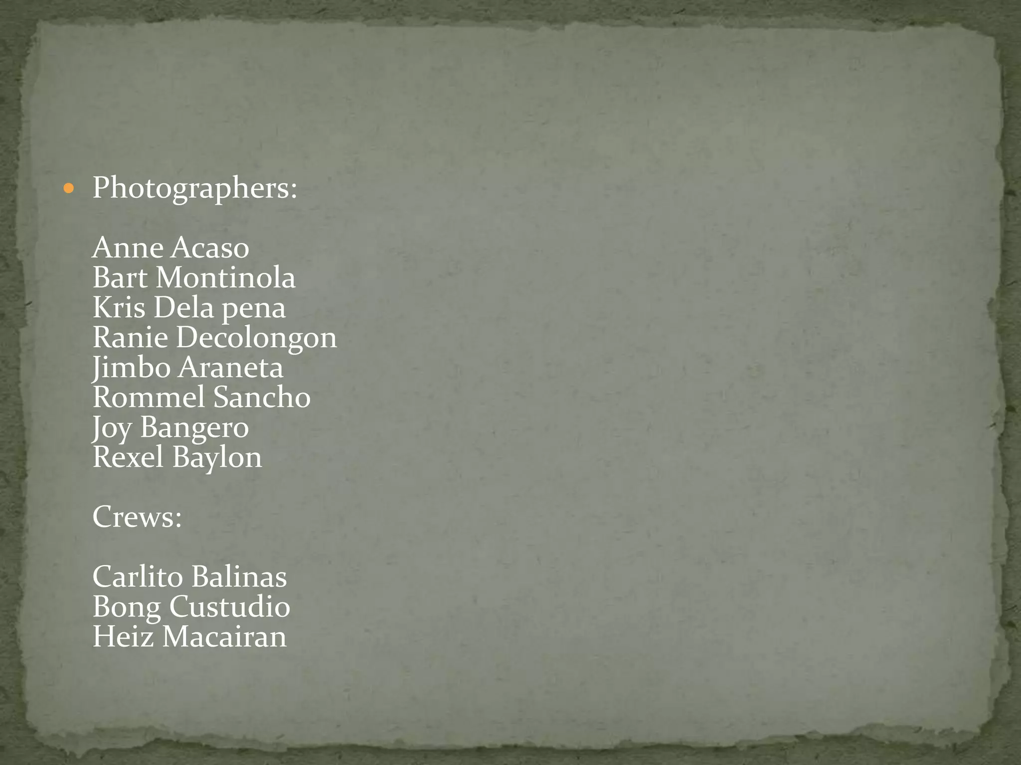  Photographers:

  Anne Acaso
  Bart Montinola
  Kris Dela pena
  Ranie Decolongon
  Jimbo Araneta
  Rommel Sancho
  Joy Bangero
  Rexel Baylon
  Crews:
  Carlito Balinas
  Bong Custudio
  Heiz Macairan
 