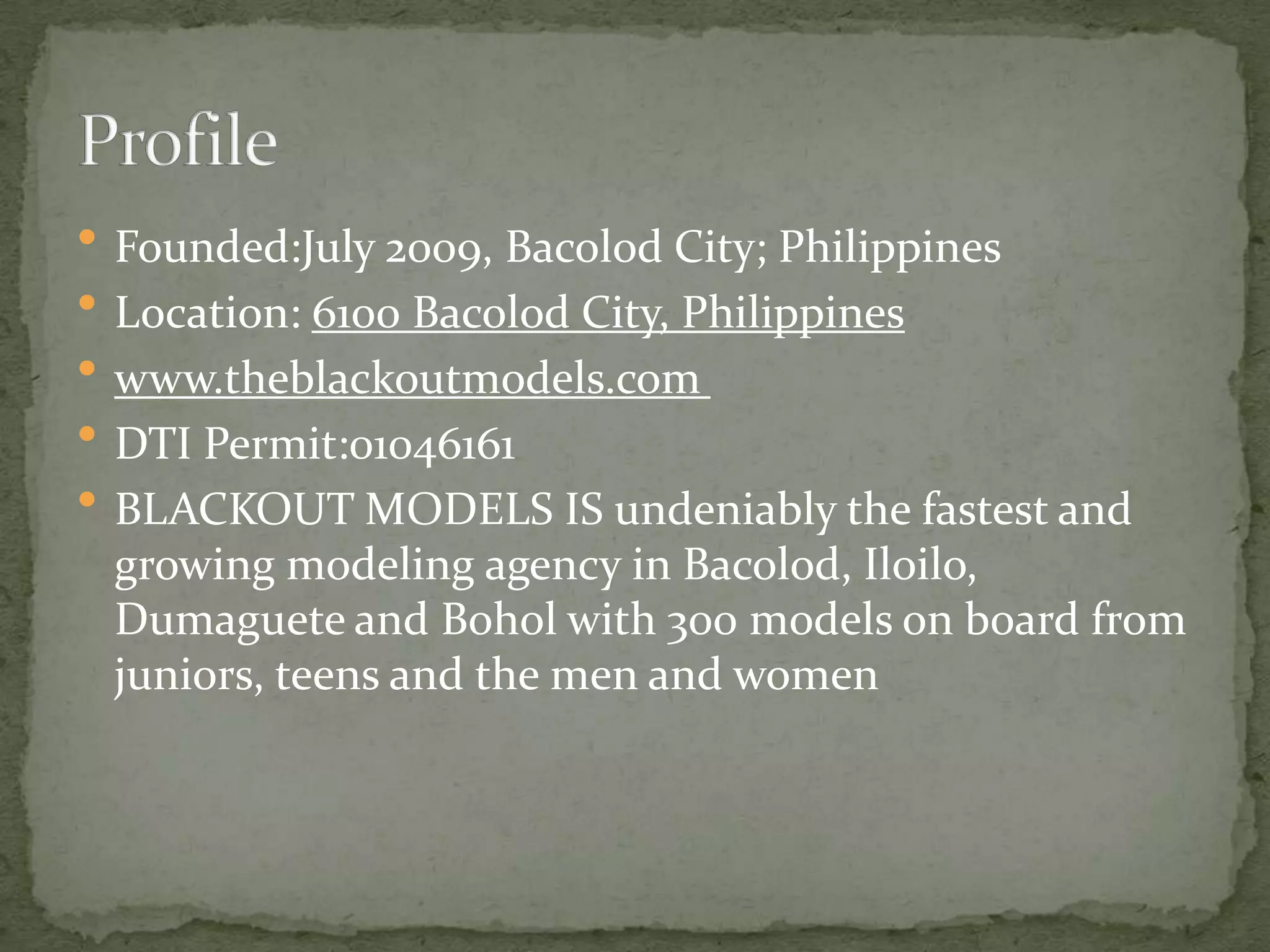  Founded:July 2009, Bacolod City; Philippines
 Location: 6100 Bacolod City, Philippines
 www.theblackoutmodels.com
 DTI Permit:01046161
 BLACKOUT MODELS IS undeniably the fastest and
 growing modeling agency in Bacolod, Iloilo,
 Dumaguete and Bohol with 300 models on board from
 juniors, teens and the men and women
 