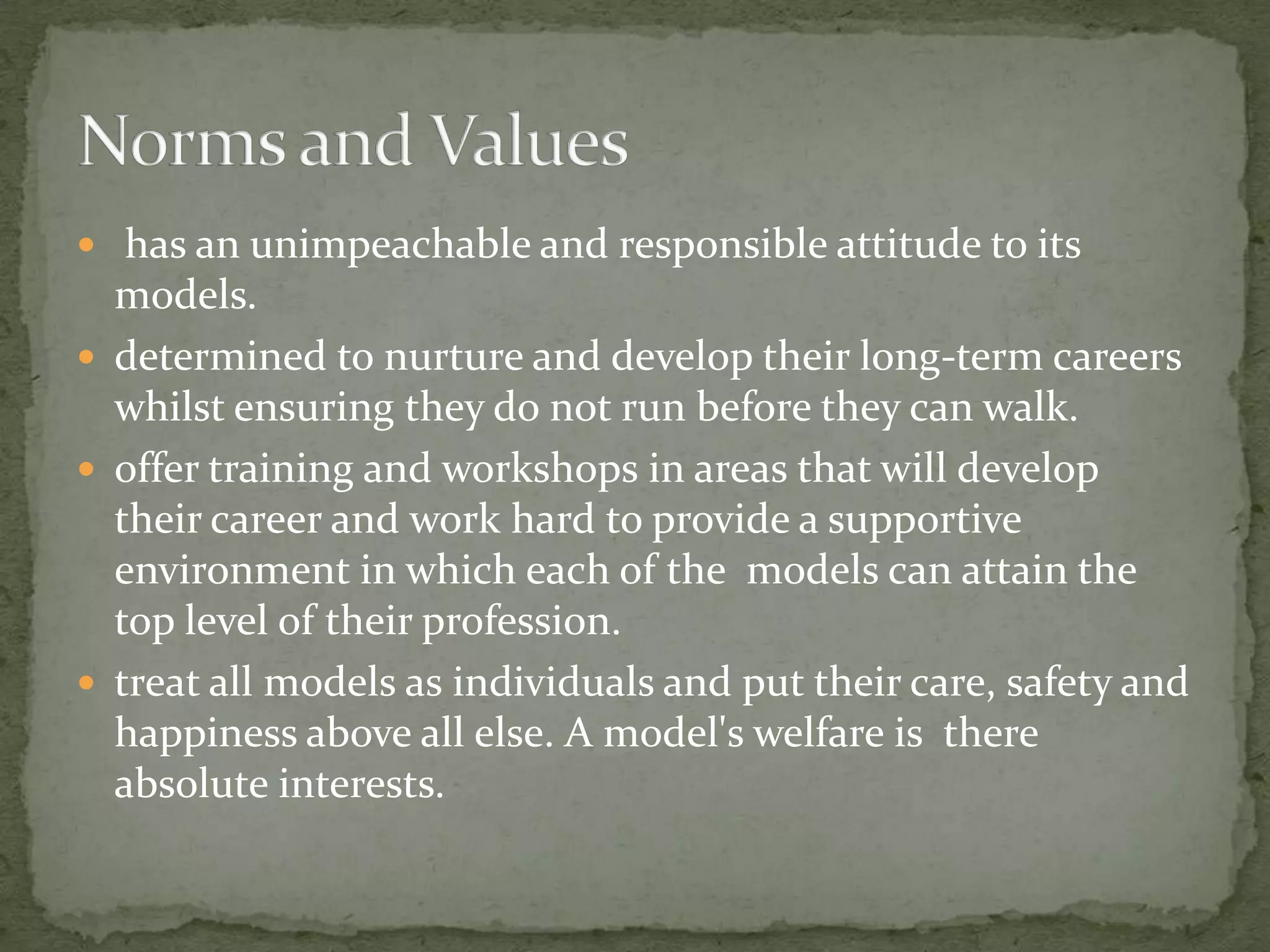  has an unimpeachable and responsible attitude to its
  models.
 determined to nurture and develop their long-term careers
  whilst ensuring they do not run before they can walk.
 offer training and workshops in areas that will develop
  their career and work hard to provide a supportive
  environment in which each of the models can attain the
  top level of their profession.
 treat all models as individuals and put their care, safety and
  happiness above all else. A model's welfare is there
  absolute interests.
 